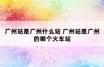 广州站是广州什么站 广州站是广州的哪个火车站